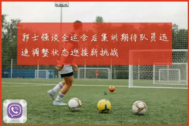 郭士强谈全运会后集训期待队员迅速调整状态迎接新挑战