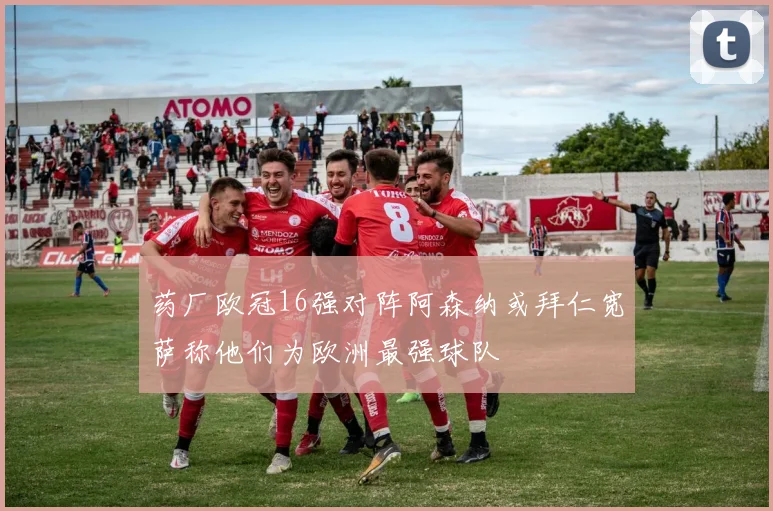 药厂欧冠16强对阵阿森纳或拜仁宽萨称他们为欧洲最强球队