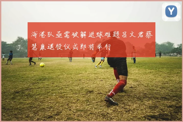海港队亟需破解进球难题吕文君蔡慧康退役仪式即将举行