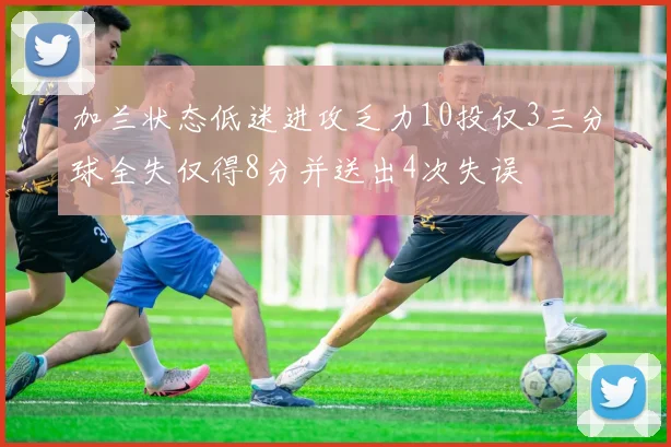 加兰状态低迷进攻乏力10投仅3三分球全失仅得8分并送出4次失误