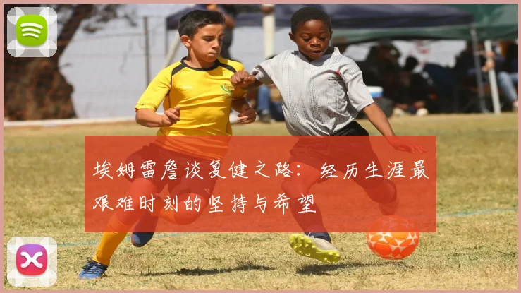 埃姆雷詹谈复健之路：经历生涯最艰难时刻的坚持与希望