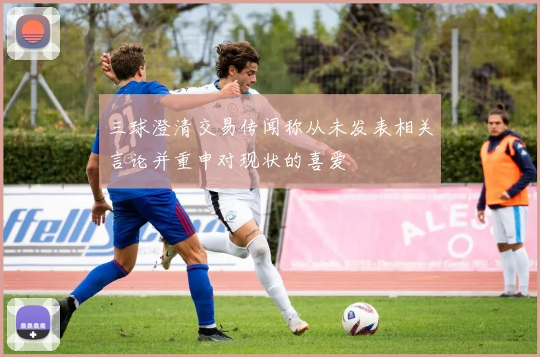 三球澄清交易传闻称从未发表相关言论并重申对现状的喜爱