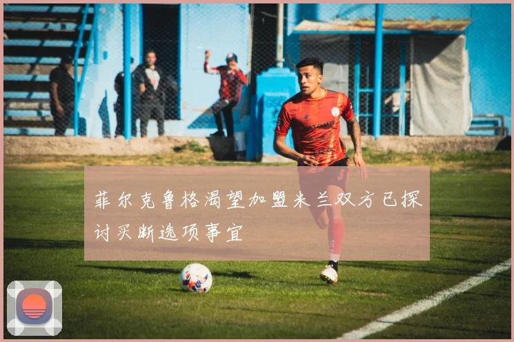 菲尔克鲁格渴望加盟米兰双方已探讨买断选项事宜