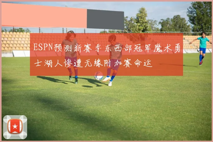 ESPN预测新赛季东西部冠军魔术勇士湖人惨遭无缘附加赛命运