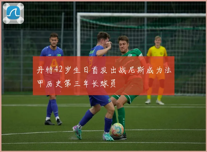丹特42岁生日首发出战尼斯成为法甲历史第三年长球员