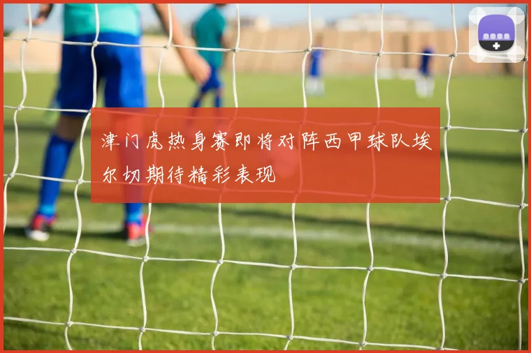 津门虎热身赛即将对阵西甲球队埃尔切期待精彩表现