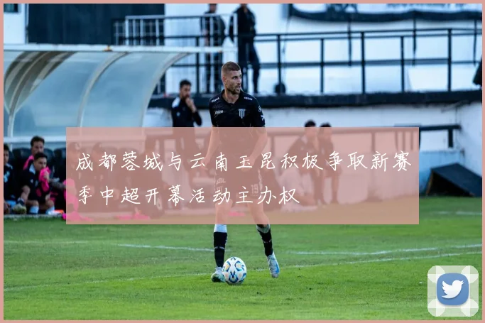 成都蓉城与云南玉昆积极争取新赛季中超开幕活动主办权