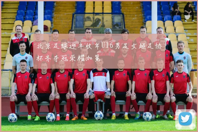 北京足球迎丰收年U16男足女超足协杯齐夺冠荣耀加冕