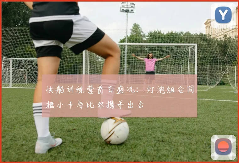 快船训练营首日盛况：灯泡组合同框小卡与比尔携手出击