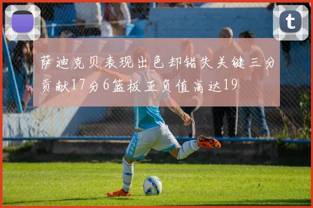 萨迪克贝表现出色却错失关键三分贡献17分6篮板正负值高达19