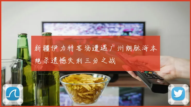 新疆伊力特客场遭遇广州朗肽海本绝杀遗憾失利三分之战