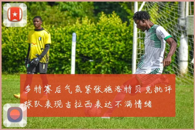 多特赛后气氛紧张施洛特贝克批评球队表现吉拉西表达不满情绪