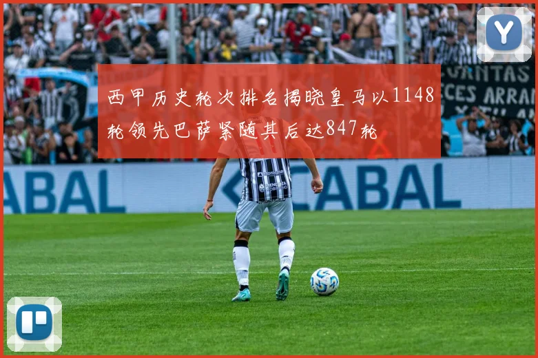 西甲历史轮次排名揭晓皇马以1148轮领先巴萨紧随其后达847轮