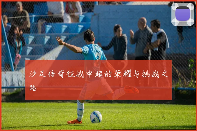 沙足传奇征战中超的荣耀与挑战之路