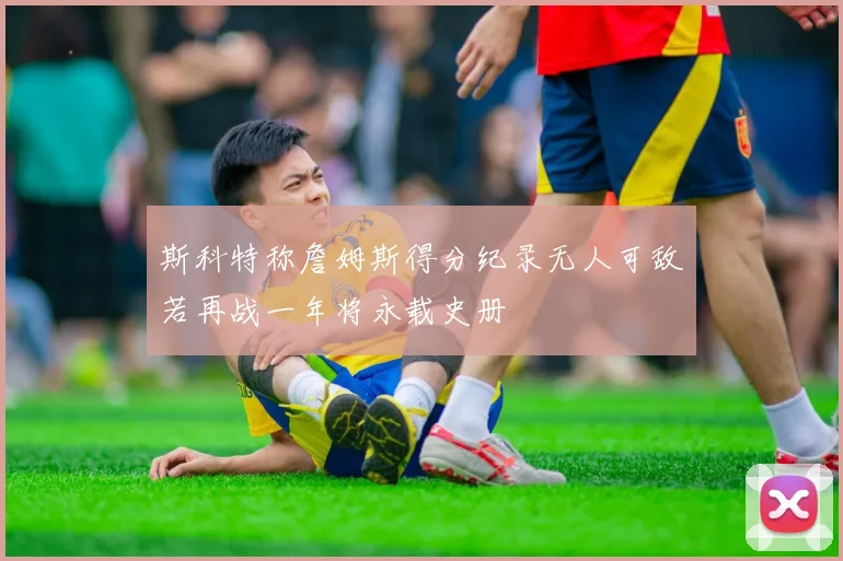 斯科特称詹姆斯得分纪录无人可敌若再战一年将永载史册