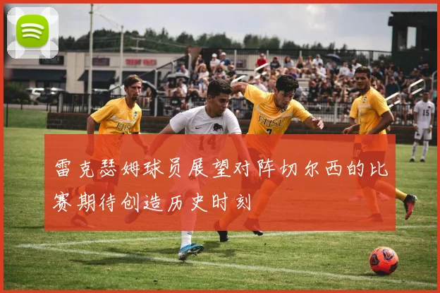 雷克瑟姆球员展望对阵切尔西的比赛期待创造历史时刻