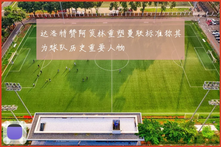 达洛特赞阿莫林重塑曼联标准称其为球队历史重要人物