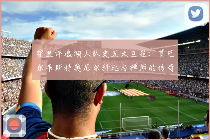 霍里评选湖人队史五大巨星：贾巴尔韦斯特奥尼尔科比与禅师的传奇之路