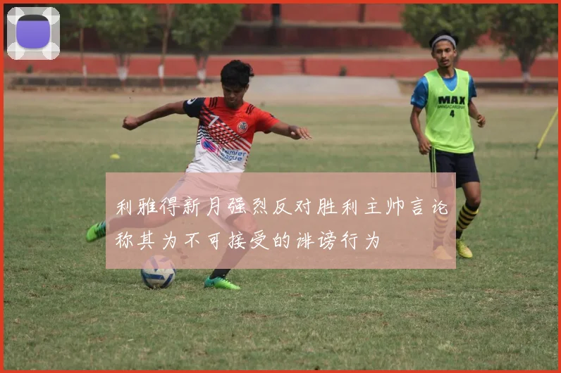 利雅得新月强烈反对胜利主帅言论称其为不可接受的诽谤行为