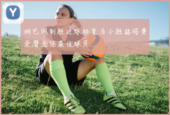姆巴佩制胜进球助皇马小胜赫塔费荣膺全场最佳球员