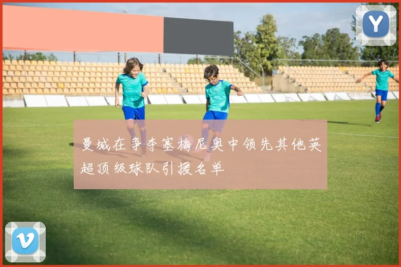 曼城在争夺塞梅尼奥中领先其他英超顶级球队引援名单