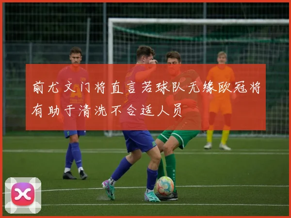 前尤文门将直言若球队无缘欧冠将有助于清洗不合适人员