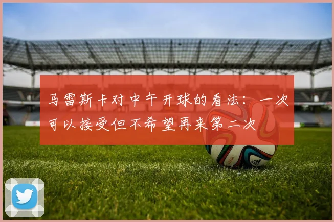 马雷斯卡对中午开球的看法：一次可以接受但不希望再来第二次