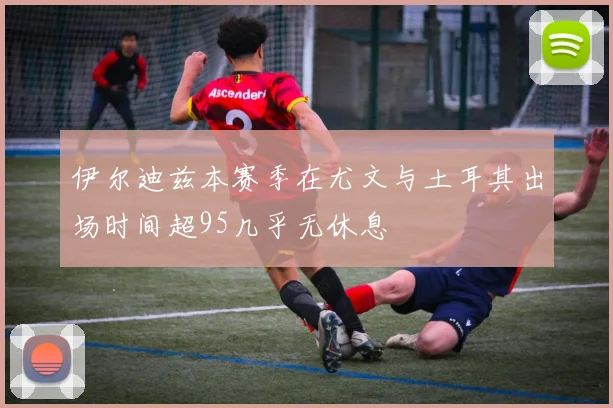 伊尔迪兹本赛季在尤文与土耳其出场时间超95几乎无休息