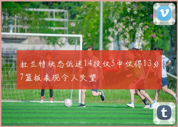 杜兰特状态低迷14投仅5中仅得13分7篮板表现令人失望