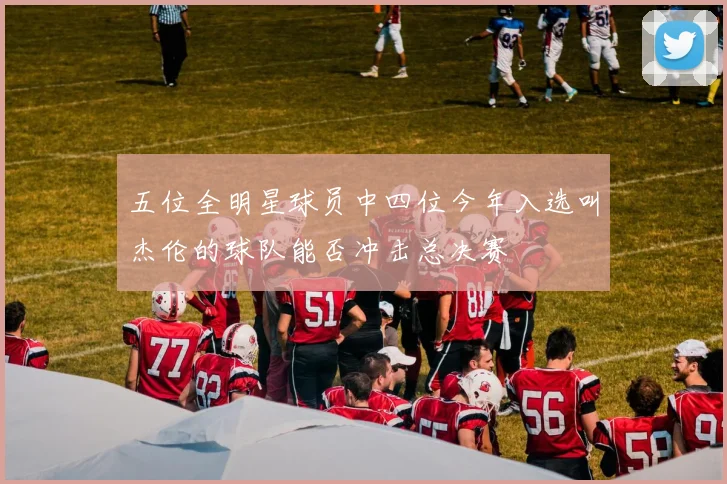 五位全明星球员中四位今年入选叫杰伦的球队能否冲击总决赛