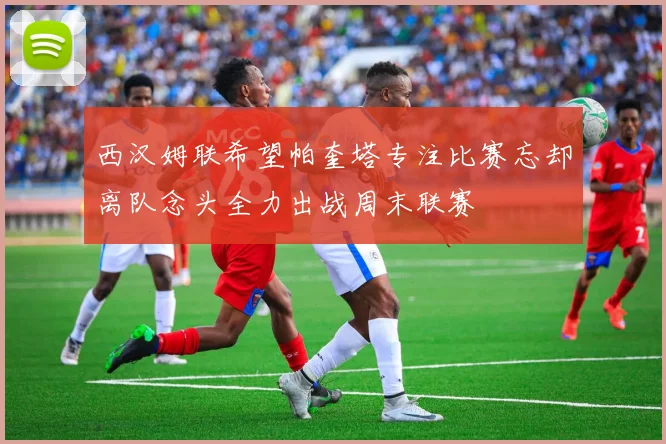 西汉姆联希望帕奎塔专注比赛忘却离队念头全力出战周末联赛