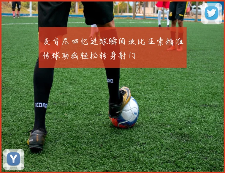 麦肯尼回忆进球瞬间坎比亚索精准传球助我轻松转身射门