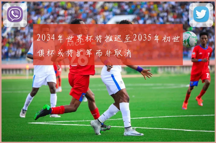 2034年世界杯将推迟至2035年初世俱杯或将扩军而非取消