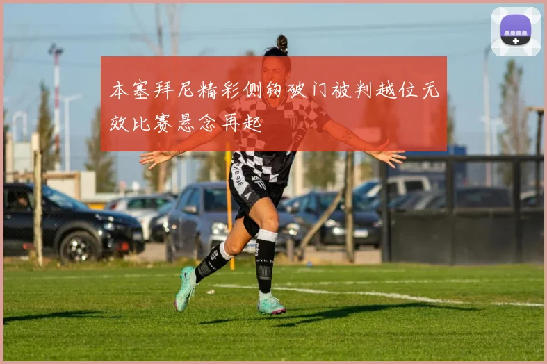 本塞拜尼精彩侧钩破门被判越位无效比赛悬念再起