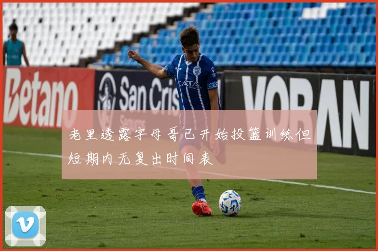 老里透露字母哥已开始投篮训练但短期内无复出时间表