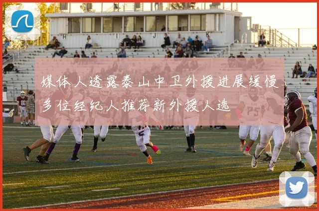 媒体人透露泰山中卫外援进展缓慢多位经纪人推荐新外援人选