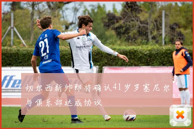 切尔西新帅即将确认41岁罗塞尼尔与俱乐部达成协议