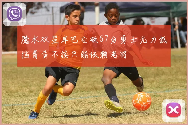 魔术双星库巴合砍67分勇士无力抵挡青黄不接只能依赖老将