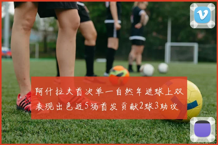 阿什拉夫首次单一自然年进球上双表现出色近5场首发贡献2球3助攻
