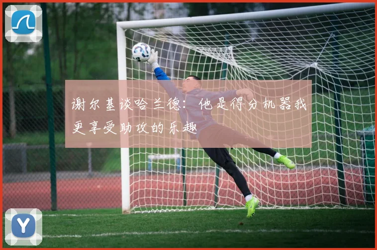 谢尔基谈哈兰德：他是得分机器我更享受助攻的乐趣
