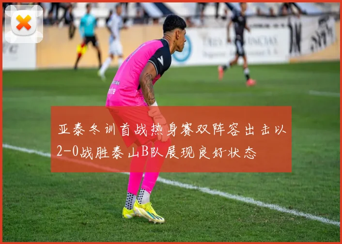亚泰冬训首战热身赛双阵容出击以2-0战胜泰山B队展现良好状态